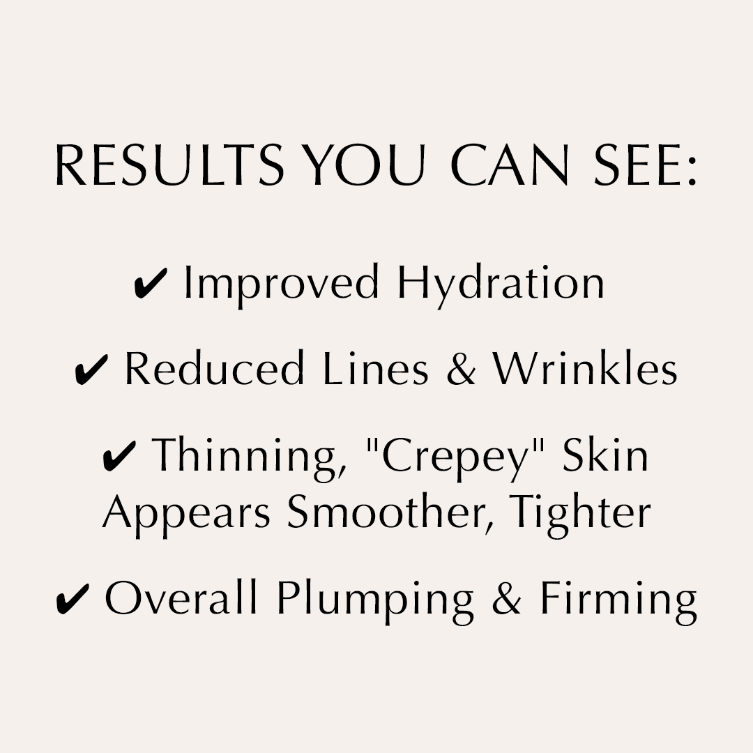 RESULTS YOU CAN SEE:✔ Improved Hydration✔ Lines & Wrinkles Reduced✔ More youthful plumping & firming✔ Tightens the appearance of thinning, "crepey" skin